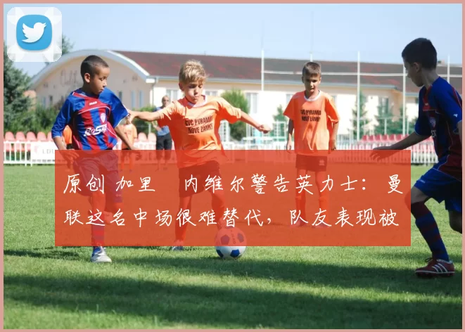 原创 加里・内维尔警告英力士：曼联这名中场很难替代，队友表现被赞 “离谱”