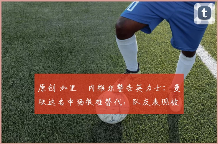 原创 加里・内维尔警告英力士：曼联这名中场很难替代，队友表现被赞 “离谱”