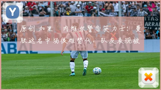 原创 加里・内维尔警告英力士：曼联这名中场很难替代，队友表现被赞 “离谱”