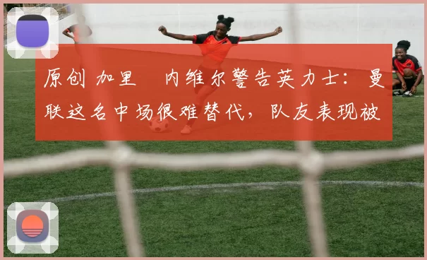 原创 加里・内维尔警告英力士：曼联这名中场很难替代，队友表现被赞 “离谱”