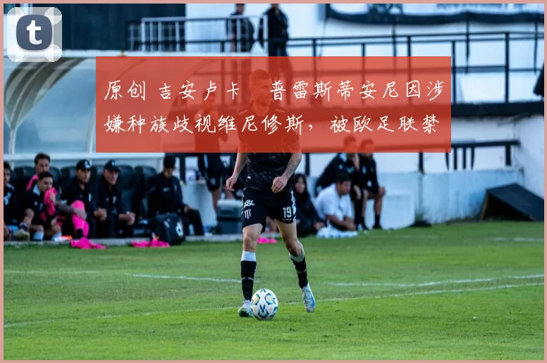 原创 吉安卢卡・普雷斯蒂安尼因涉嫌种族歧视维尼修斯，被欧足联禁赛