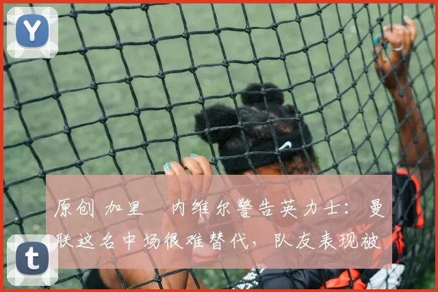 原创 加里・内维尔警告英力士：曼联这名中场很难替代，队友表现被赞 “离谱”