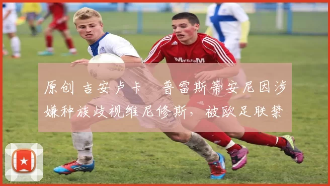 原创 吉安卢卡・普雷斯蒂安尼因涉嫌种族歧视维尼修斯，被欧足联禁赛