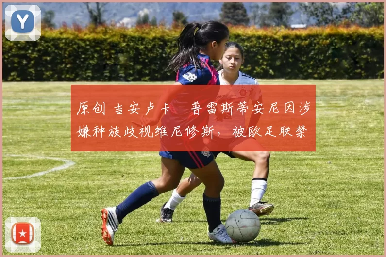 原创 吉安卢卡・普雷斯蒂安尼因涉嫌种族歧视维尼修斯，被欧足联禁赛