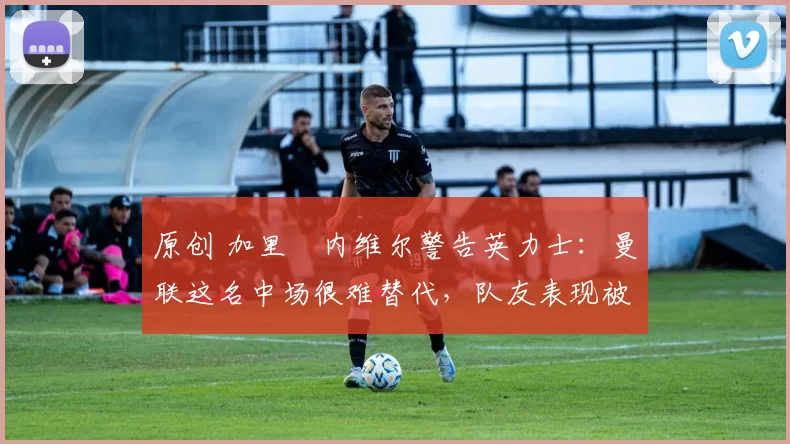 原创 加里・内维尔警告英力士：曼联这名中场很难替代，队友表现被赞 “离谱”