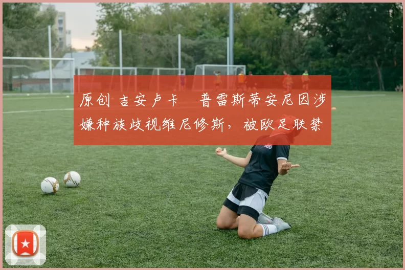 原创 吉安卢卡・普雷斯蒂安尼因涉嫌种族歧视维尼修斯,被欧足联禁赛