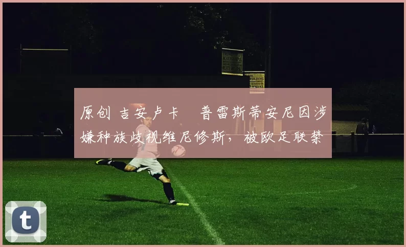 原创 吉安卢卡・普雷斯蒂安尼因涉嫌种族歧视维尼修斯，被欧足联禁赛