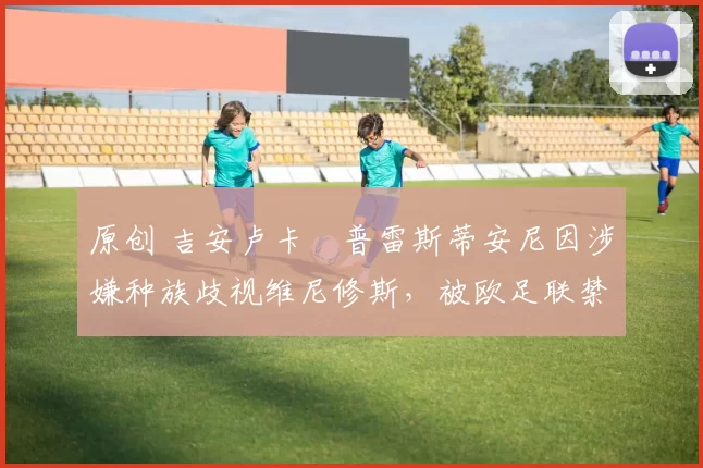 原创 吉安卢卡・普雷斯蒂安尼因涉嫌种族歧视维尼修斯,被欧足联禁赛