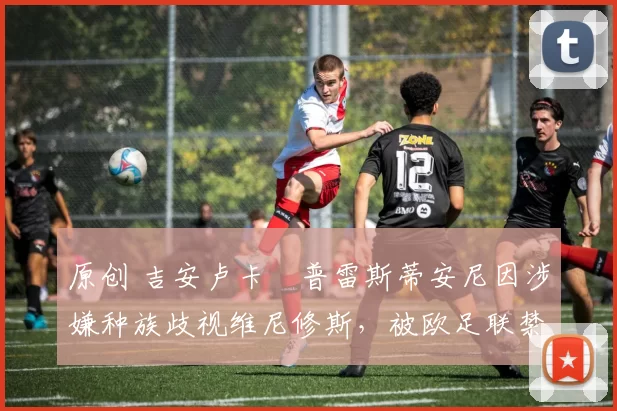 原创 吉安卢卡・普雷斯蒂安尼因涉嫌种族歧视维尼修斯，被欧足联禁赛