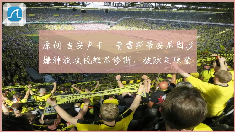 原创 吉安卢卡・普雷斯蒂安尼因涉嫌种族歧视维尼修斯，被欧足联禁赛