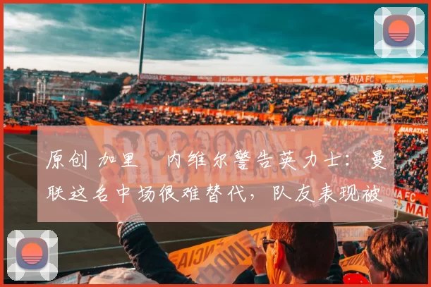 原创 加里・内维尔警告英力士：曼联这名中场很难替代，队友表现被赞 “离谱”