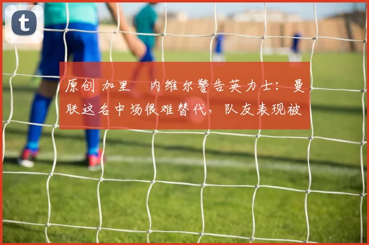 原创 加里・内维尔警告英力士:曼联这名中场很难替代,队友表现被赞 “离谱”