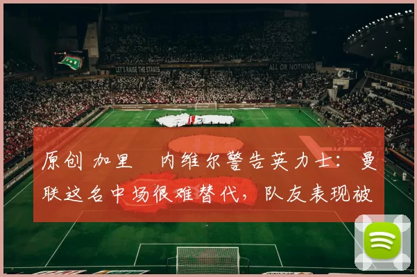 原创 加里・内维尔警告英力士：曼联这名中场很难替代，队友表现被赞 “离谱”