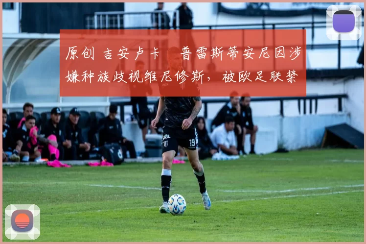 原创 吉安卢卡・普雷斯蒂安尼因涉嫌种族歧视维尼修斯，被欧足联禁赛