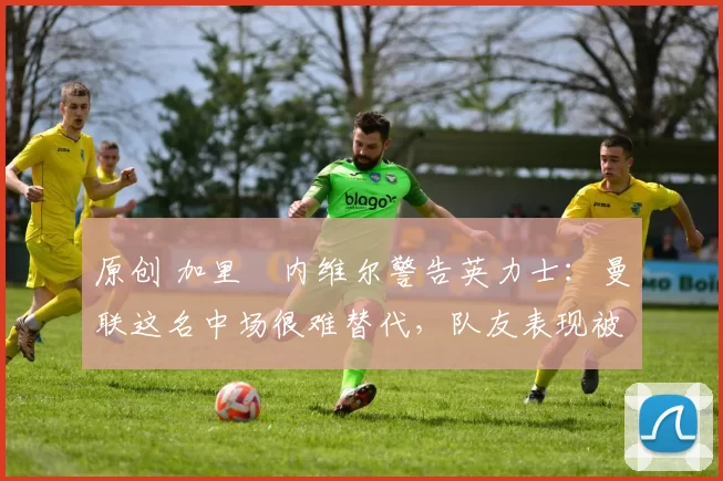 原创 加里・内维尔警告英力士：曼联这名中场很难替代，队友表现被赞 “离谱”