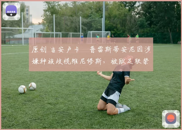 原创 吉安卢卡・普雷斯蒂安尼因涉嫌种族歧视维尼修斯，被欧足联禁赛