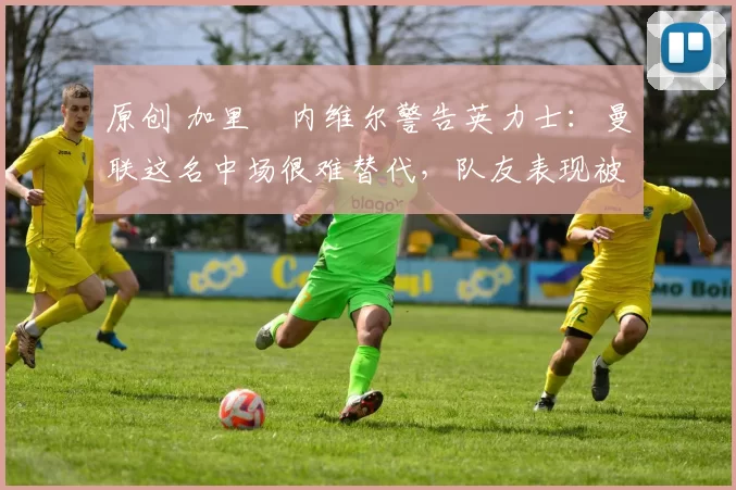 原创 加里・内维尔警告英力士：曼联这名中场很难替代，队友表现被赞 “离谱”