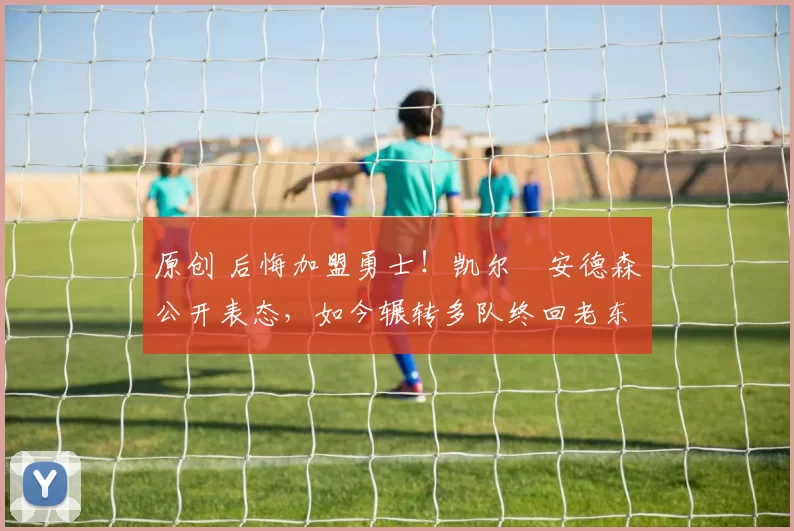 原创 后悔加盟勇士！凯尔・安德森公开表态，如今辗转多队终回老东家