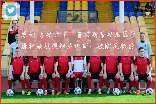 原创 吉安卢卡・普雷斯蒂安尼因涉嫌种族歧视维尼修斯，被欧足联禁赛