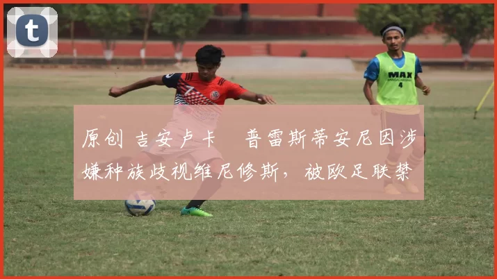 原创 吉安卢卡・普雷斯蒂安尼因涉嫌种族歧视维尼修斯，被欧足联禁赛