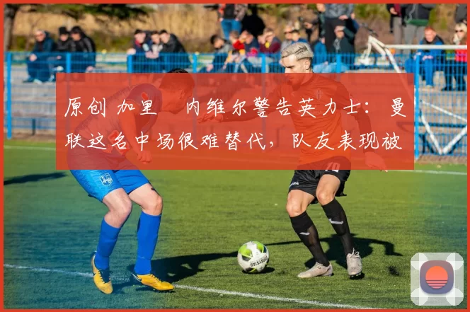 原创 加里・内维尔警告英力士：曼联这名中场很难替代，队友表现被赞 “离谱”