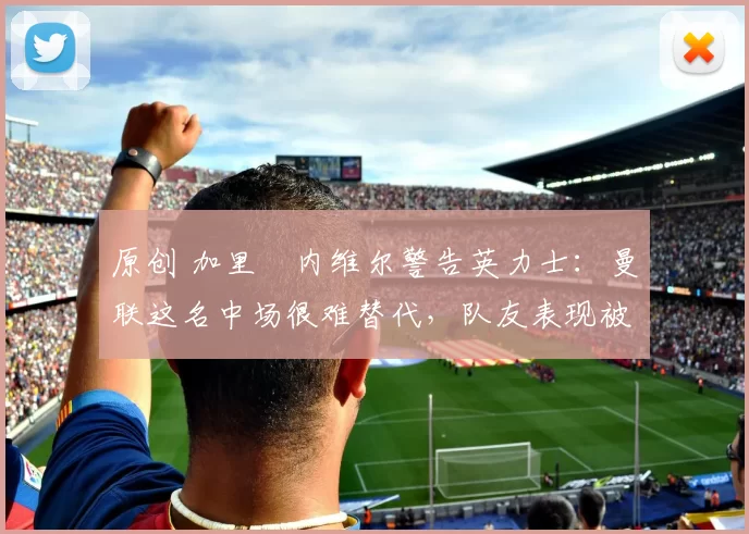 原创 加里・内维尔警告英力士：曼联这名中场很难替代，队友表现被赞 “离谱”