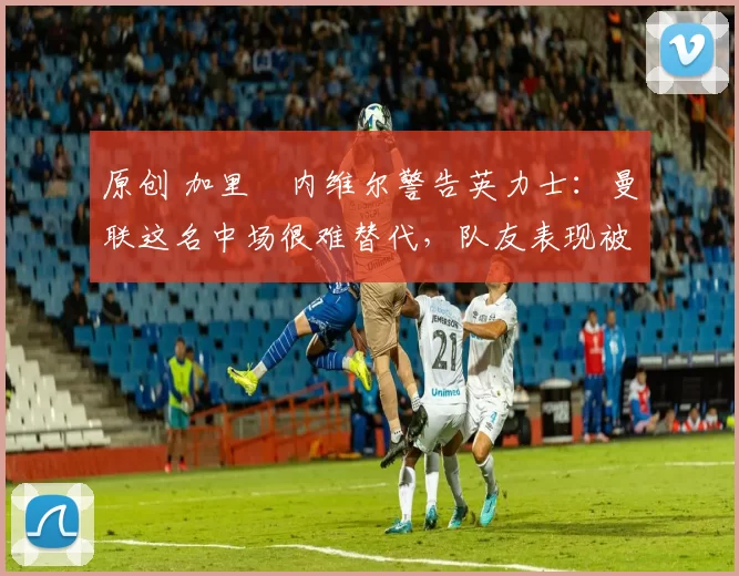 原创 加里・内维尔警告英力士：曼联这名中场很难替代，队友表现被赞 “离谱”