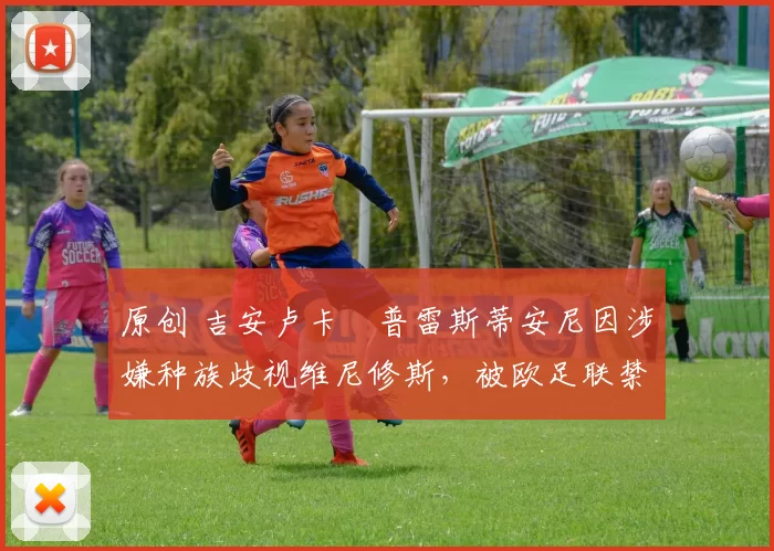 原创 吉安卢卡・普雷斯蒂安尼因涉嫌种族歧视维尼修斯，被欧足联禁赛