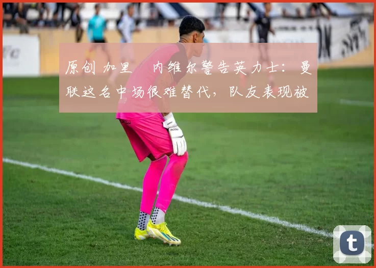 原创 加里・内维尔警告英力士:曼联这名中场很难替代,队友表现被赞 “离谱”