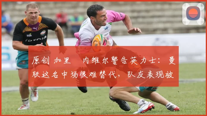 原创 加里・内维尔警告英力士:曼联这名中场很难替代,队友表现被赞 “离谱”