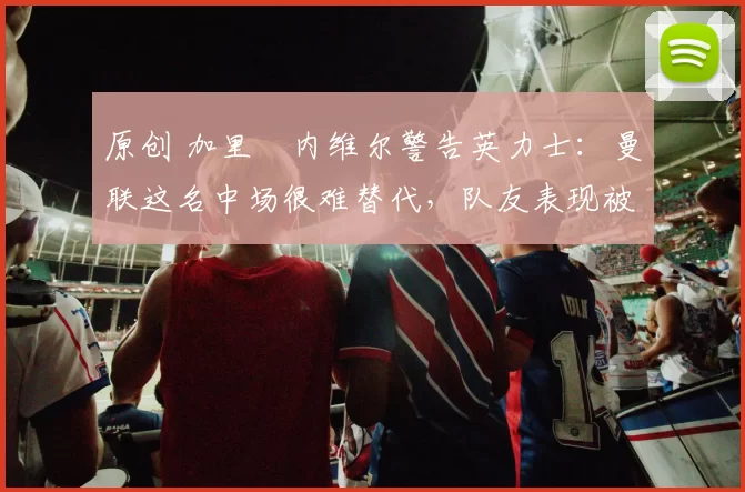 原创 加里・内维尔警告英力士:曼联这名中场很难替代,队友表现被赞 “离谱”