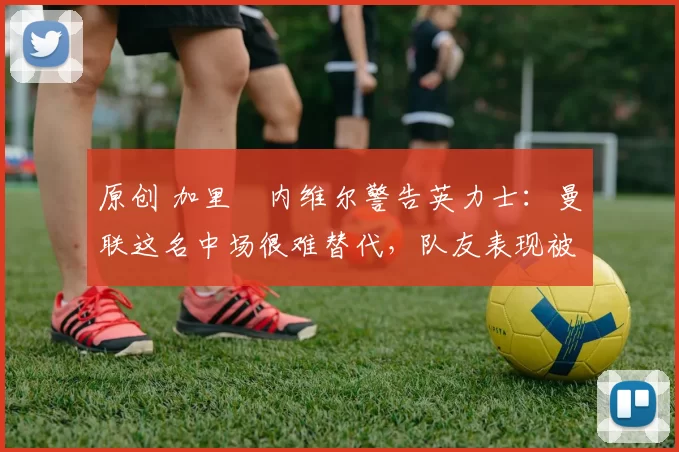 原创 加里・内维尔警告英力士：曼联这名中场很难替代，队友表现被赞 “离谱”