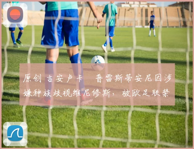 原创 吉安卢卡・普雷斯蒂安尼因涉嫌种族歧视维尼修斯，被欧足联禁赛