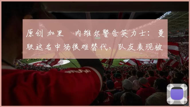 原创 加里・内维尔警告英力士：曼联这名中场很难替代，队友表现被赞 “离谱”