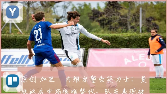 原创 加里・内维尔警告英力士：曼联这名中场很难替代，队友表现被赞 “离谱”