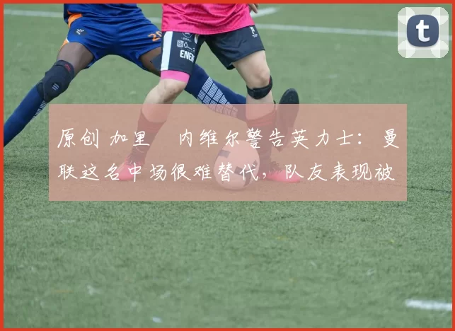 原创 加里・内维尔警告英力士:曼联这名中场很难替代,队友表现被赞 “离谱”