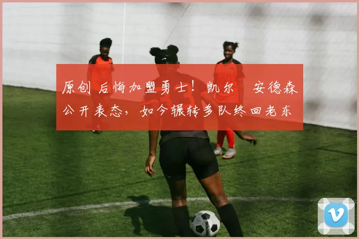 原创 后悔加盟勇士！凯尔・安德森公开表态，如今辗转多队终回老东家