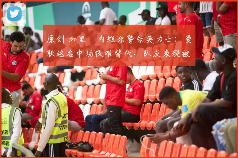 原创 加里・内维尔警告英力士：曼联这名中场很难替代，队友表现被赞 “离谱”