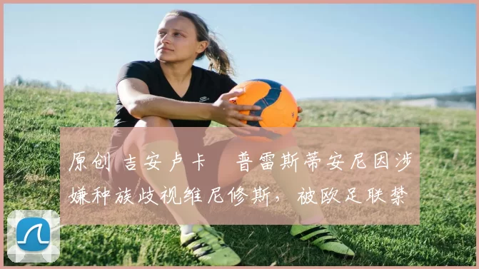 原创 吉安卢卡・普雷斯蒂安尼因涉嫌种族歧视维尼修斯,被欧足联禁赛