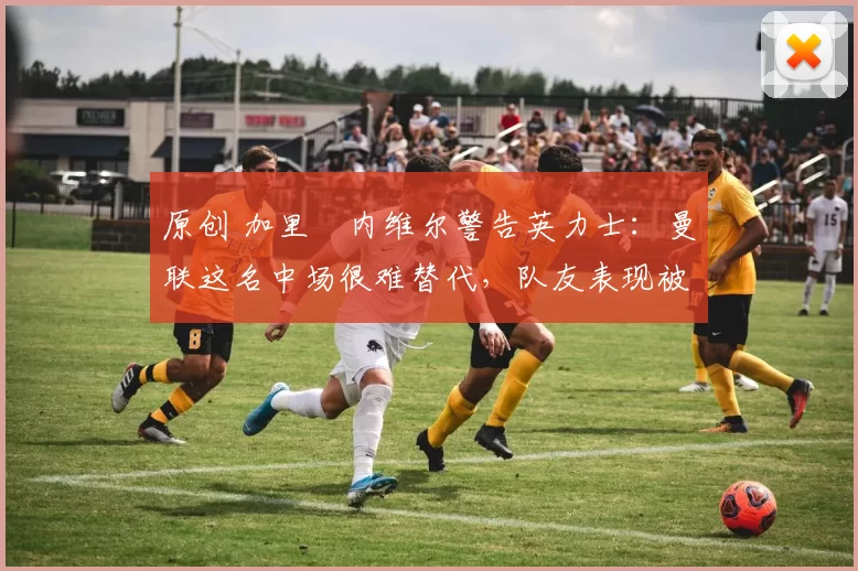 原创 加里・内维尔警告英力士：曼联这名中场很难替代，队友表现被赞 “离谱”