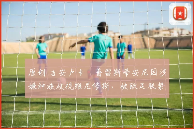 原创 吉安卢卡・普雷斯蒂安尼因涉嫌种族歧视维尼修斯，被欧足联禁赛