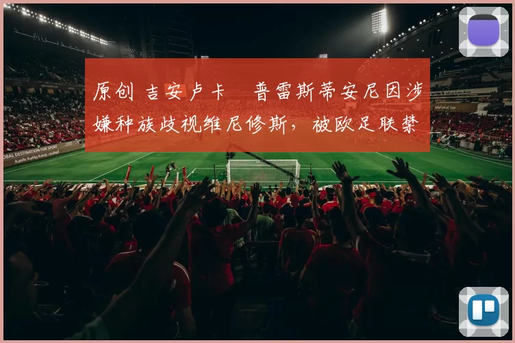 原创 吉安卢卡・普雷斯蒂安尼因涉嫌种族歧视维尼修斯，被欧足联禁赛