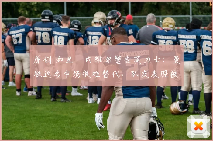 原创 加里・内维尔警告英力士：曼联这名中场很难替代，队友表现被赞 “离谱”