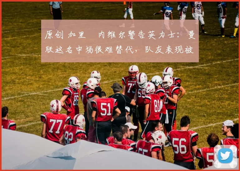 原创 加里・内维尔警告英力士:曼联这名中场很难替代,队友表现被赞 “离谱”