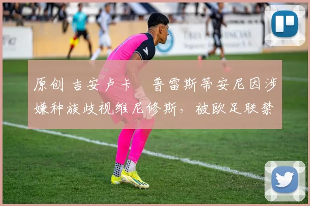 原创 吉安卢卡・普雷斯蒂安尼因涉嫌种族歧视维尼修斯,被欧足联禁赛