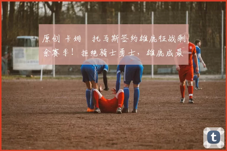 原创 卡姆・托马斯签约雄鹿征战剩余赛季！拒绝骑士勇士，雄鹿成最优选