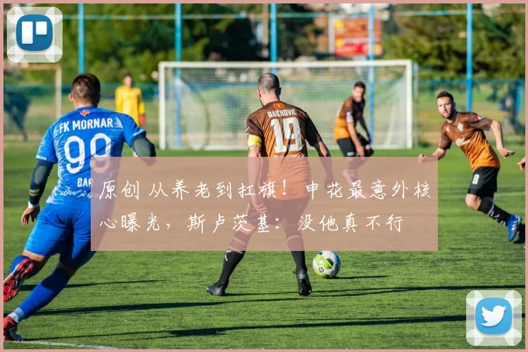 原创 从养老到扛旗!申花最意外核心曝光,斯卢茨基:没他真不行