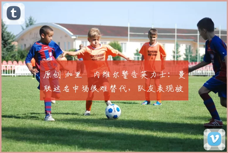 原创 加里・内维尔警告英力士：曼联这名中场很难替代，队友表现被赞 “离谱”