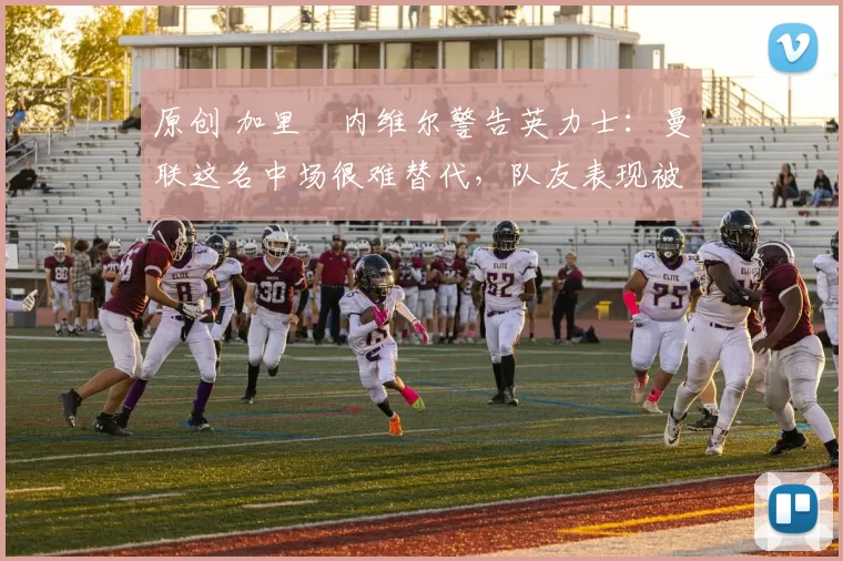 原创 加里・内维尔警告英力士：曼联这名中场很难替代，队友表现被赞 “离谱”