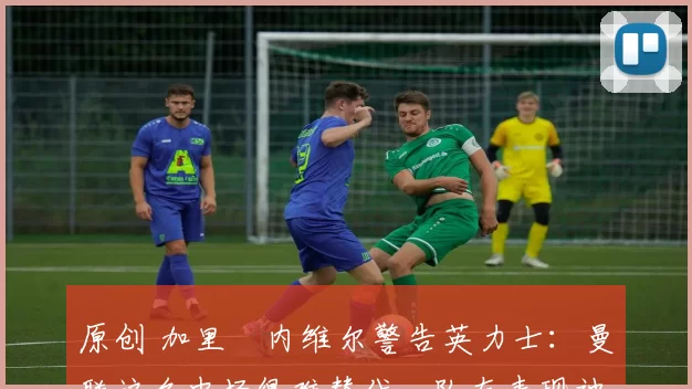 原创 加里・内维尔警告英力士:曼联这名中场很难替代,队友表现被赞 “离谱”